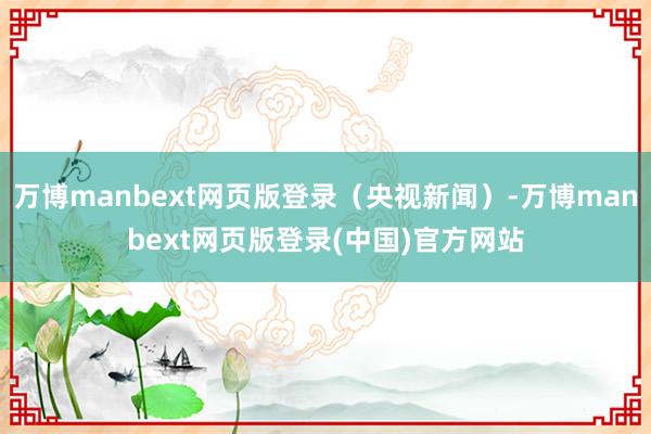 万博manbext网页版登录（央视新闻）-万博manbext网页版登录(中国)官方网站