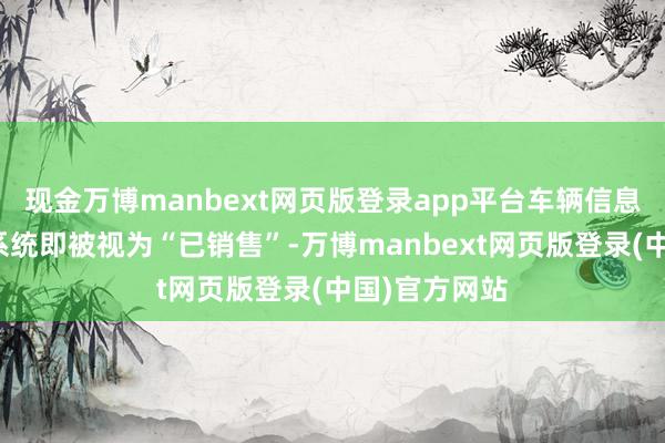 现金万博manbext网页版登录app平台车辆信息参加交强险系统即被视为“已销售”-万博manbext网页版登录(中国)官方网站