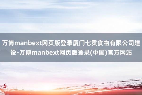 万博manbext网页版登录厦门七贡食物有限公司建设-万博manbext网页版登录(中国)官方网站