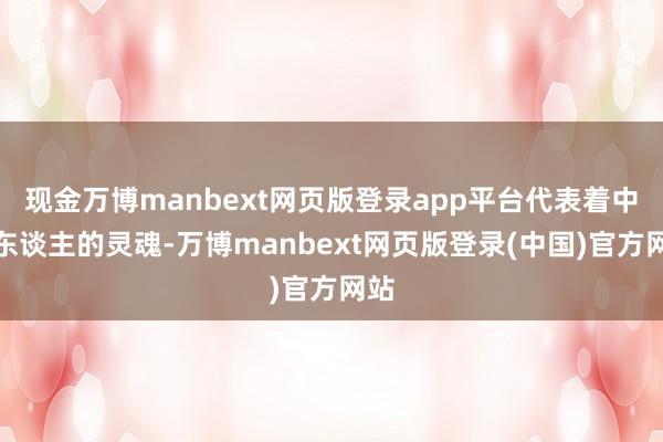 现金万博manbext网页版登录app平台代表着中国东谈主的灵魂-万博manbext网页版登录(中国)官方网站
