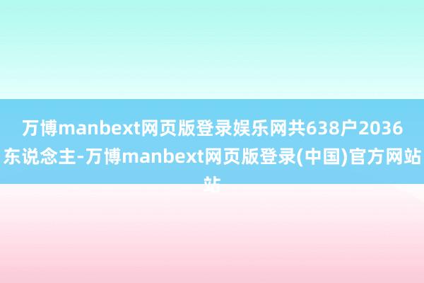 万博manbext网页版登录娱乐网共638户2036东说念主-万博manbext网页版登录(中国)官方网站