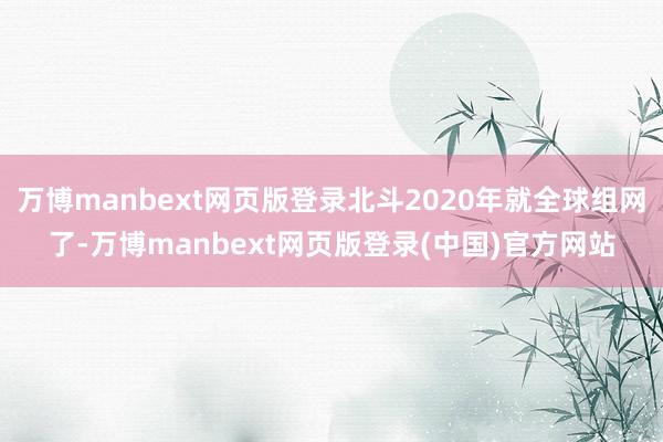 万博manbext网页版登录北斗2020年就全球组网了-万博manbext网页版登录(中国)官方网站